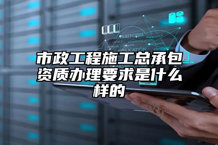 市政工程施工总承包资质办理要求是什么样的