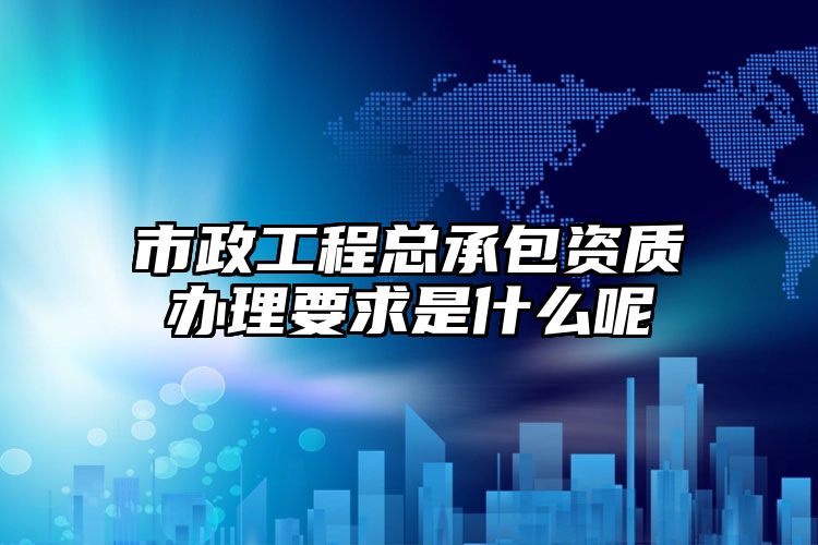 市政工程总承包资质办理要求是什么呢