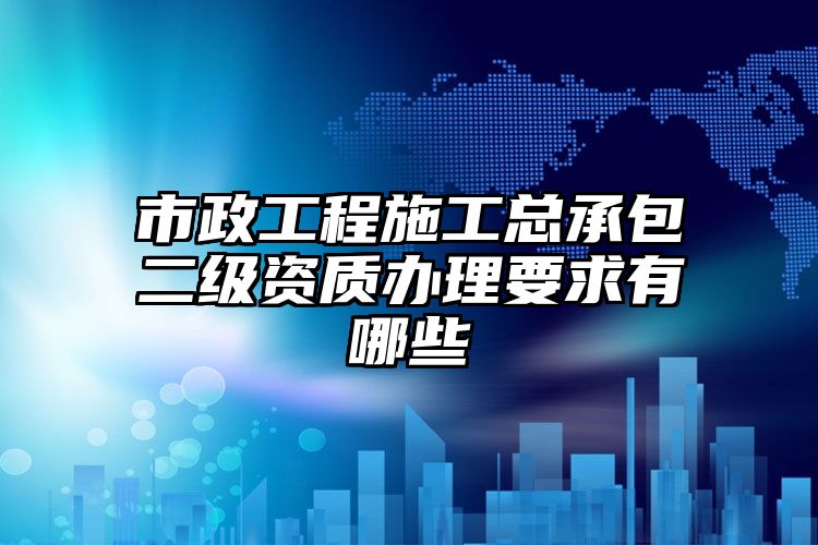 市政工程施工总承包二级资质办理要求有哪些