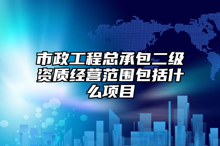 市政工程总承包二级资质经营范围包括什么项目