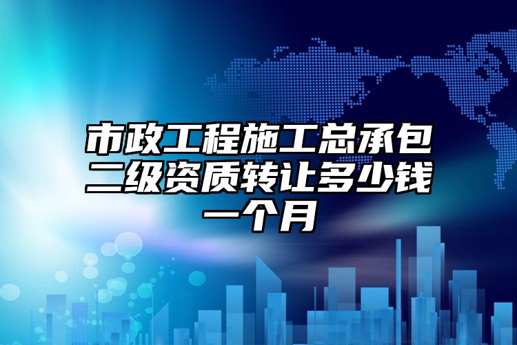 市政工程施工总承包二级资质转让多少钱一个月