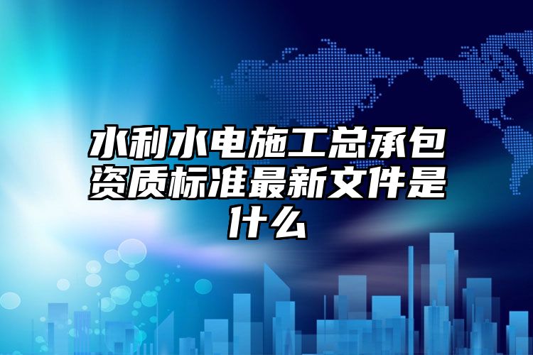 水利水电施工总承包资质标准最新文件是什么