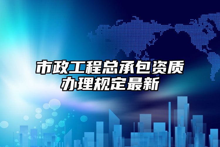 市政工程总承包资质办理规定最新