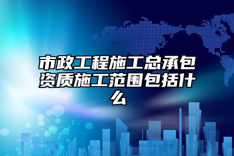 市政工程施工总承包资质施工范围包括什么