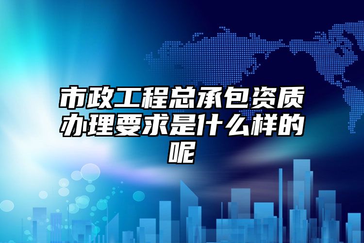 市政工程总承包资质办理要求是什么样的呢