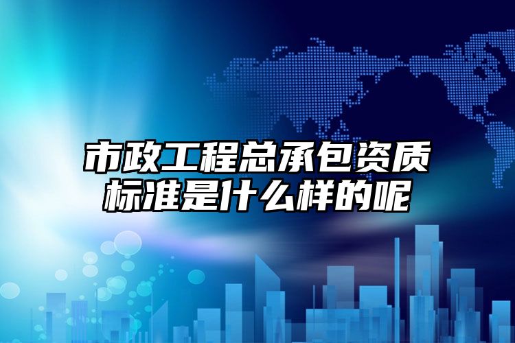 市政工程总承包资质标准是什么样的呢