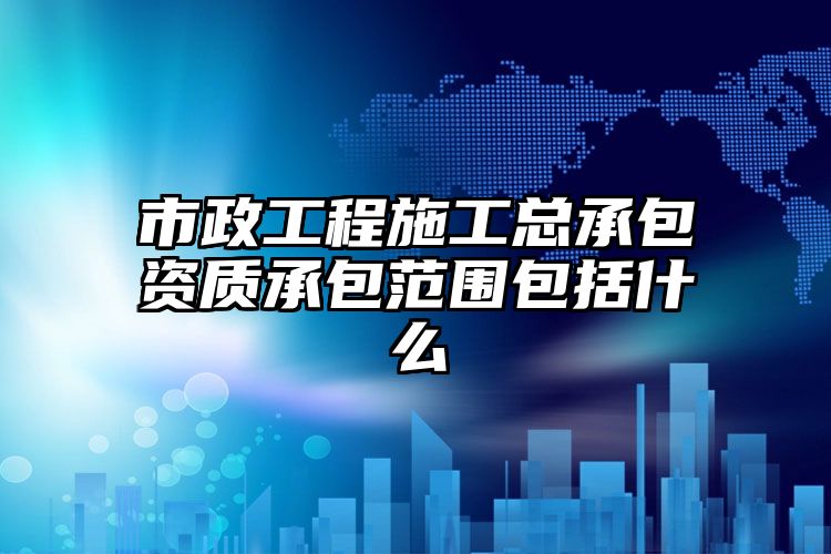 市政工程施工总承包资质承包范围包括什么