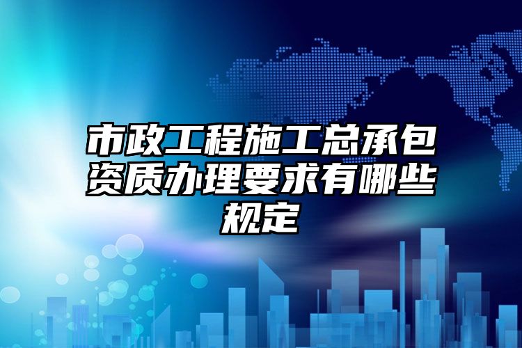 市政工程施工总承包资质办理要求有哪些规定