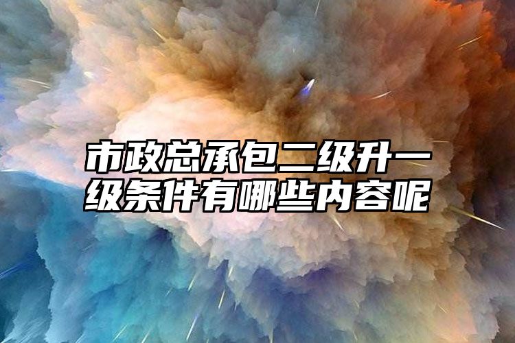 市政总承包二级升一级条件有哪些内容呢