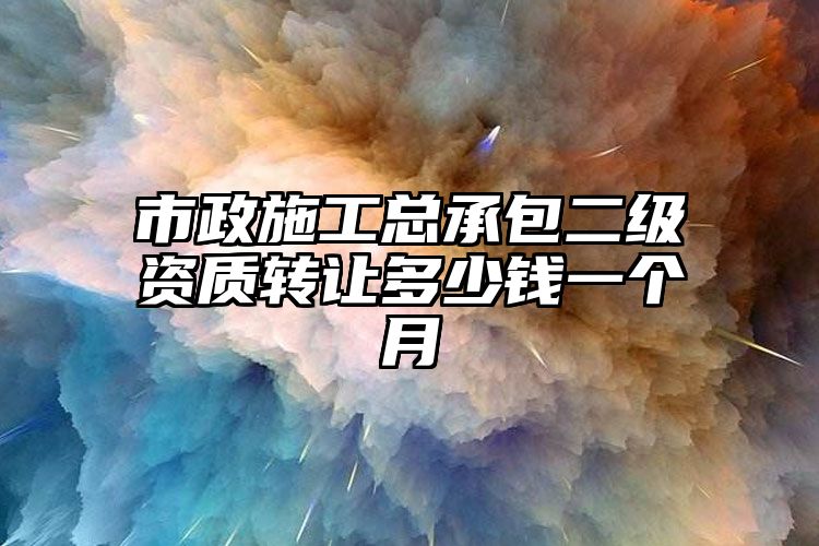 市政施工总承包二级资质转让多少钱一个月