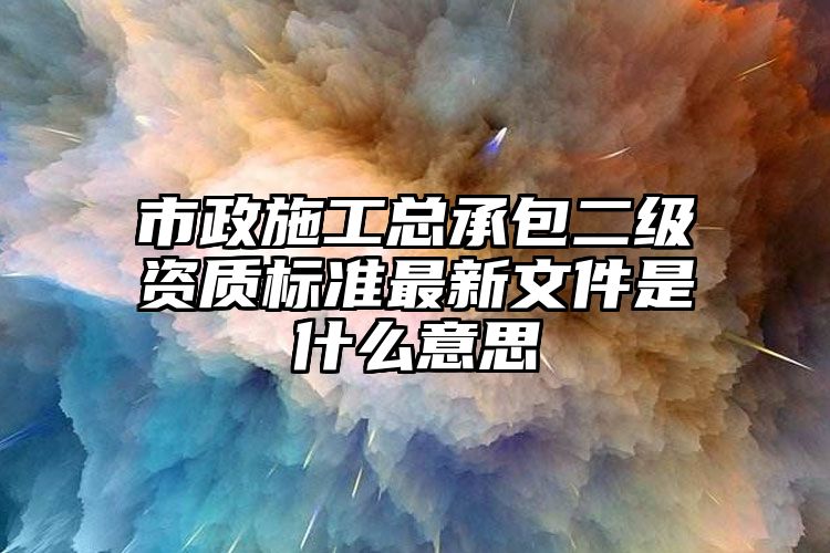 市政施工总承包二级资质标准最新文件是什么意思